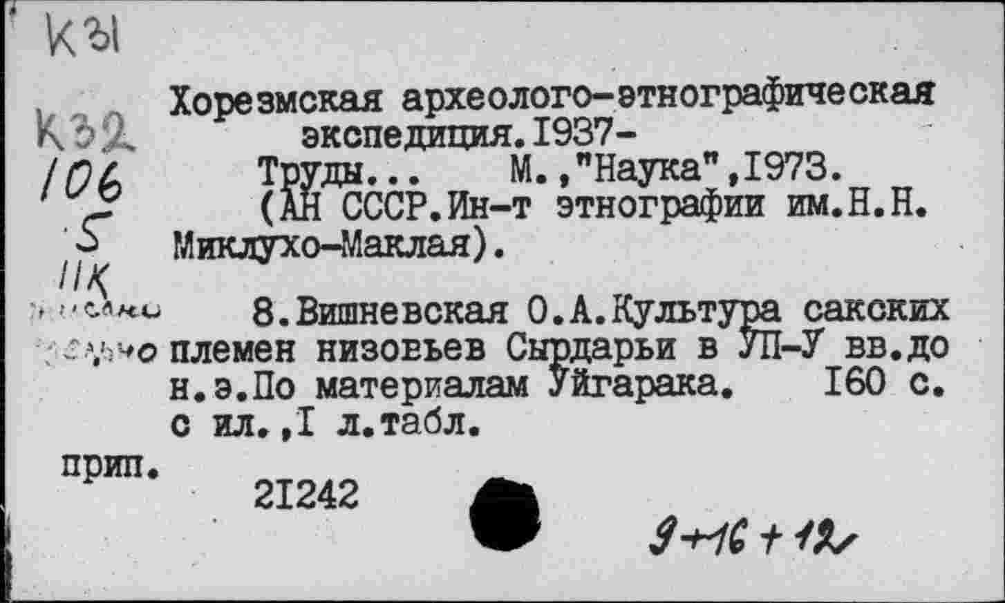 ﻿кы
кад. /б>б
> ' СЛле о
Хорезмская археолого-этнографическая экспедиция.1937-
Труды...	И.,"Наука”,1973.
(АН СССР.Ин-т этнографии им.Н.Н. Миклухо-Маклая).
8.Вишневская 0.А.Культура сакских племен низовьев Сырдарьи в УП-У вв.до н.э.По материалам Уйгарака. 160 с. с ил. ,1 л.табл.
прип.
21242 А